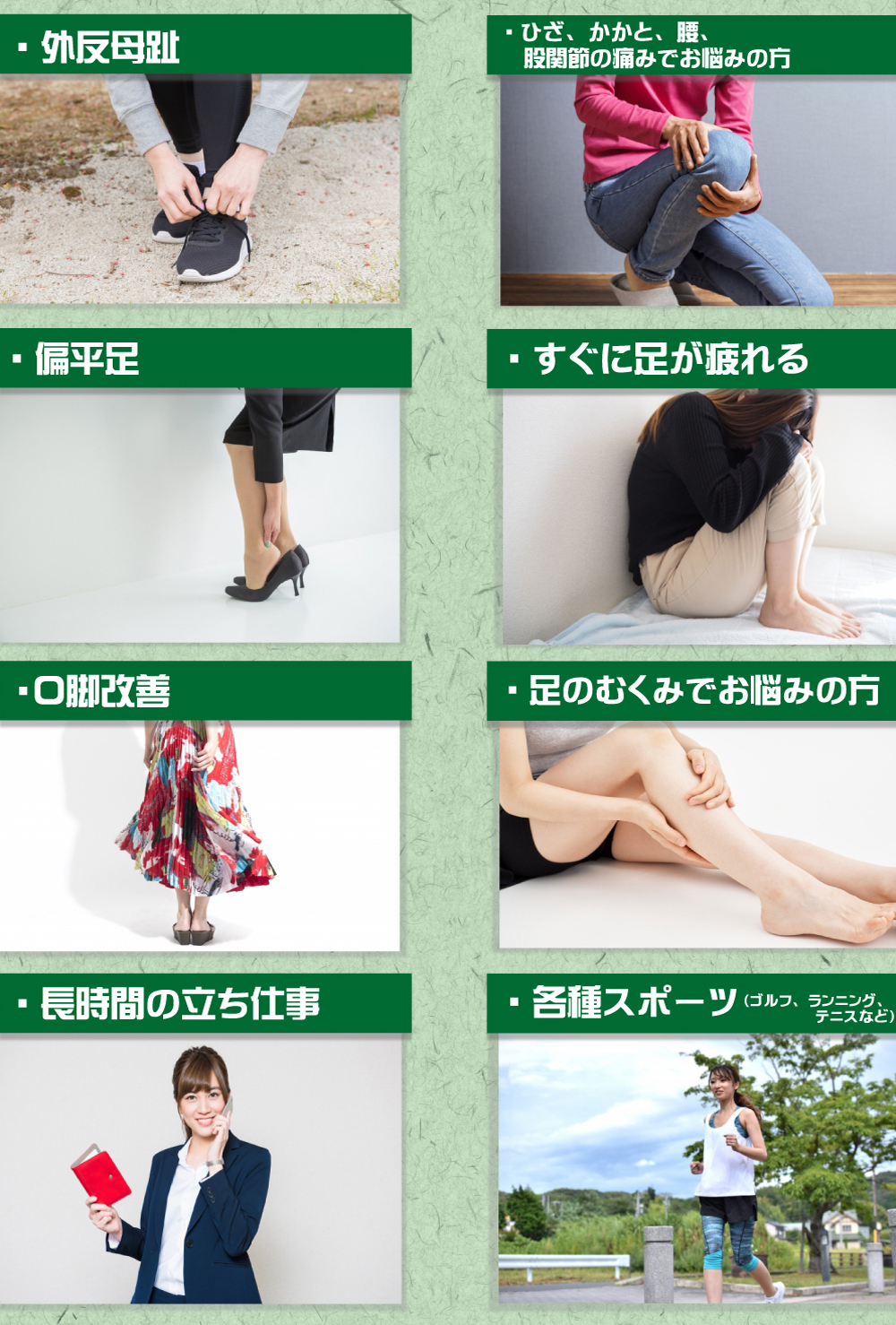 外反母趾| ひざ、かかと、腰、股関節の痛みでお悩みの方| 偏平足| すぐに足が疲れる| Ｏ脚改善| 足のむくみでお悩みの方| 長時間の立ち仕事| 各種スポーツ（ゴルフ、ランニング、テニスなど) 